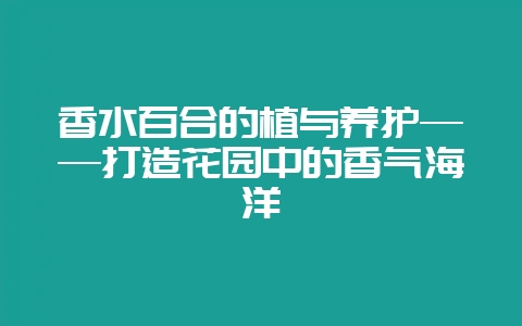 香水百合的植与养护——打造花园中的香气海洋-会东网