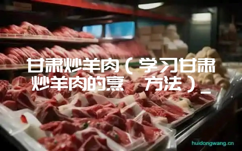 甘肃炒羊肉（学习甘肃炒羊肉的烹饪方法）_-会东网