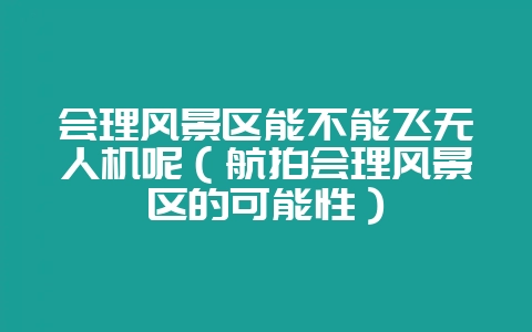会理风景区能不能飞无人机呢(航拍会理风景区的可能性)-会东网