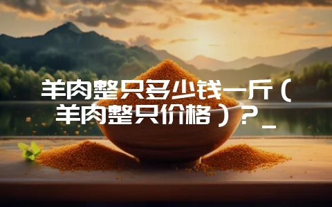 羊肉整只多少钱一斤（羊肉整只价格）？_-会东网
