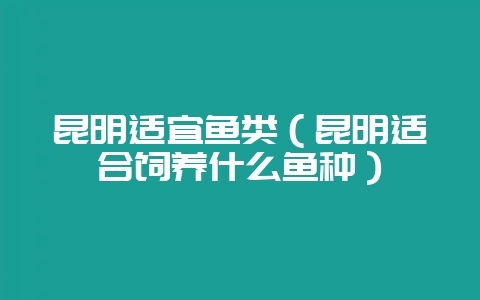 昆明适宜鱼类（昆明适合饲养什么鱼种）-会东网