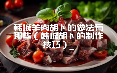 韩城羊肉胡卜的做法有哪些（韩城胡卜的制作技巧）_-会东网