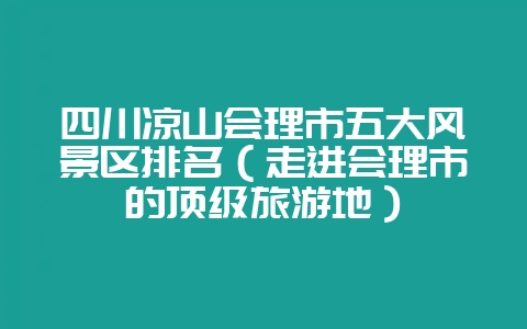 四川凉山会理市五大风景区排名（走进会理市的顶级旅游地）-会东网