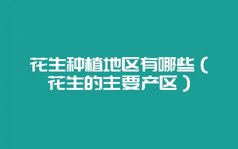 花生种植地区有哪些(花生的主要产区)-会东网