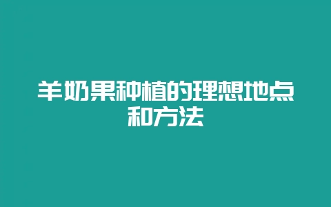 羊奶果种植的理想地点和方法-会东网