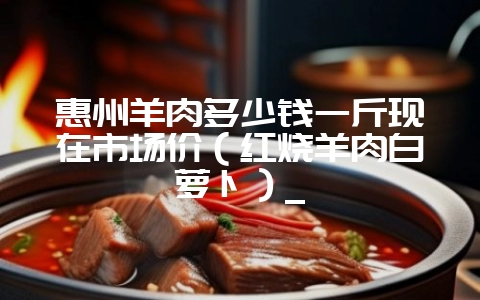 惠州羊肉多少钱一斤现在市场价（红烧羊肉白萝卜）_-会东网