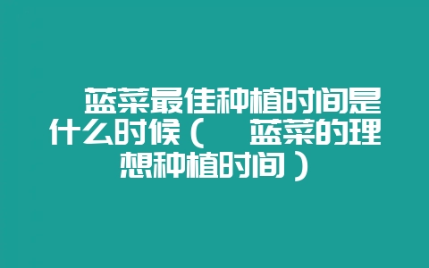 苤蓝菜最佳种植时间是什么时候（苤蓝菜的理想种植时间）-会东网