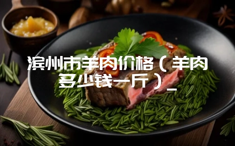 滨州市羊肉价格（羊肉多少钱一斤）_-会东网