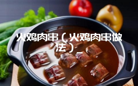 火鸡肉串（火鸡肉串做法）_-会东网