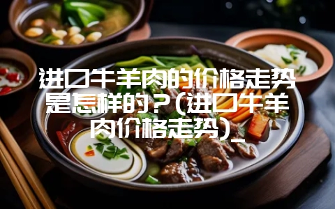 进口牛羊肉的价格走势是怎样的？(进口牛羊肉价格走势)_-会东网
