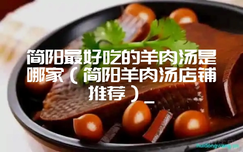 简阳最好吃的羊肉汤是哪家（简阳羊肉汤店铺推荐）_-会东网