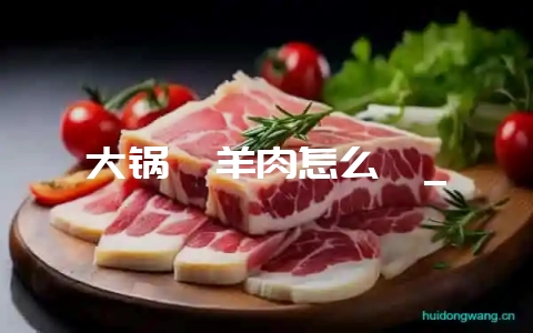大锅炖羊肉怎么炖_-会东网
