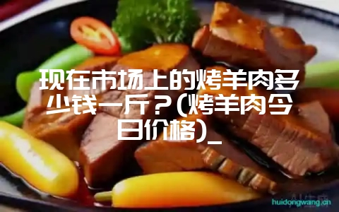 现在市场上的烤羊肉多少钱一斤？(烤羊肉今日价格)_-会东网