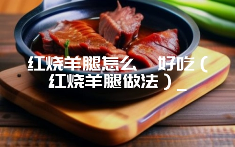 红烧羊腿怎么炖好吃（红烧羊腿做法）_-会东网