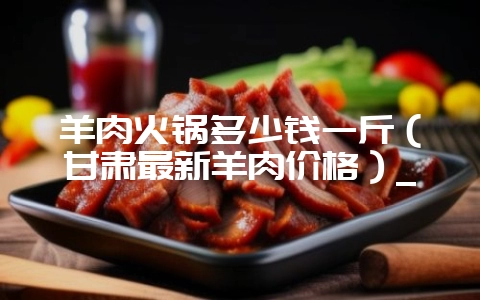 羊肉火锅多少钱一斤（甘肃最新羊肉价格）_-会东网
