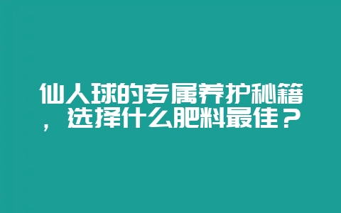 仙人球的专属养护秘籍，选择什么肥料最佳？-会东网