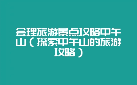 会理旅游景点攻略中午山（探索中午山的旅游攻略）-会东网