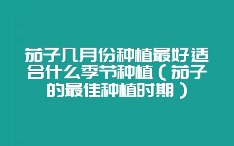 茄子几月份种植最好适合什么季节种植(茄子的最佳种植时期)-会东网