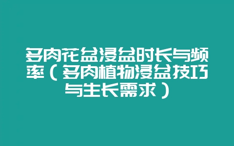 多肉花盆浸盆时长与频率（多肉植物浸盆技巧与生长需求）-会东网