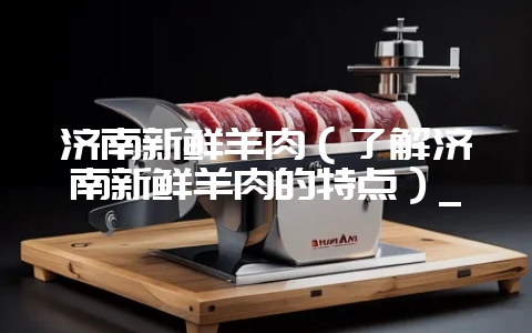 济南新鲜羊肉（了解济南新鲜羊肉的特点）_-会东网