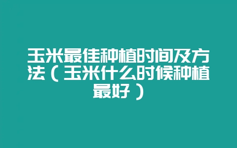 玉米最佳种植时间及方法（玉米什么时候种植最好）-会东网