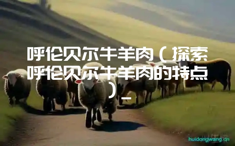 呼伦贝尔牛羊肉（探索呼伦贝尔牛羊肉的特点）_-会东网