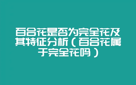 百合花是否为完全花及其特征分析（百合花属于完全花吗）-会东网