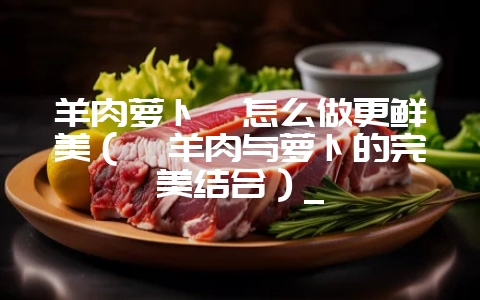 羊肉萝卜煲怎么做更鲜美（煲羊肉与萝卜的完美结合）_-会东网