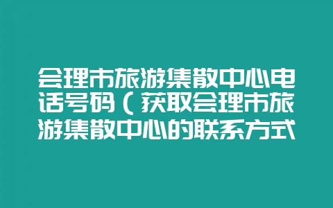 会理市旅游集散中心电话号码（获取会理市旅游集散中心的联系方式-会东网