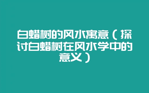白蜡树的风水寓意（探讨白蜡树在风水学中的意义）-会东网