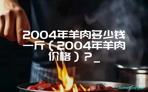 2004年羊肉多少钱一斤（2004年羊肉价格）？_-会东网