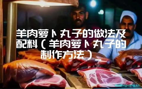 羊肉萝卜丸子的做法及配料（羊肉萝卜丸子的制作方法）_-会东网