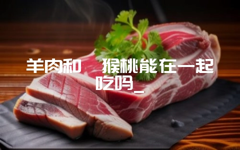 羊肉和猕猴桃能在一起吃吗_-会东网