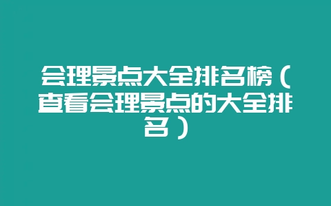 会理景点大全排名榜（查看会理景点的大全排名）-会东网