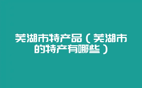 芜湖市特产品(芜湖市的特产有哪些)-会东网