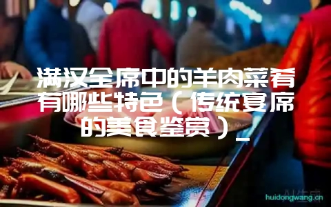 满汉全席中的羊肉菜肴有哪些特色（传统宴席的美食鉴赏）_-会东网