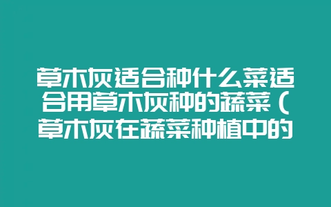 草木灰适合种什么菜适合用草木灰种的蔬菜（草木灰在蔬菜种植中的-会东网