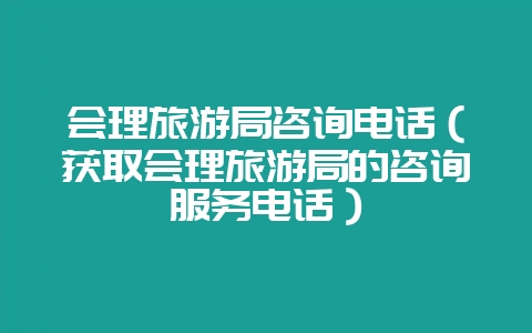 会理旅游局咨询电话（获取会理旅游局的咨询服务电话）-会东网