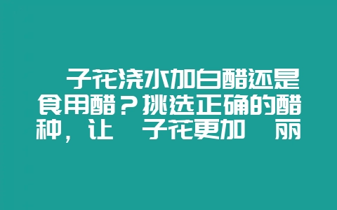 栀子花浇水加白醋还是食用醋？挑选正确的醋种，让栀子花更加绚丽盛开-会东网