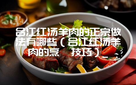 合江红汤羊肉的正宗做法有哪些（合江红汤羊肉的烹饪技巧）_-会东网