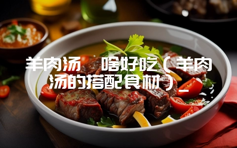 羊肉汤炖啥好吃（羊肉汤的搭配食材）_-会东网