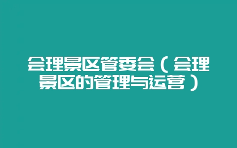 会理景区管委会(会理景区的管理与运营)-会东网