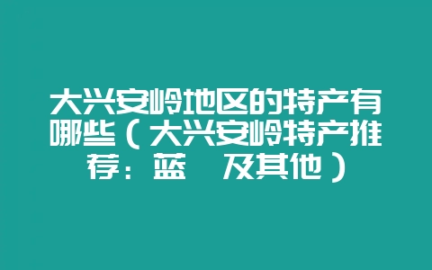 大兴安岭地区的特产有哪些（大兴安岭特产推荐：蓝莓及其他）-会东网