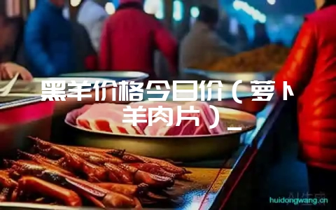 黑羊价格今日价（萝卜炖羊肉片）_-会东网