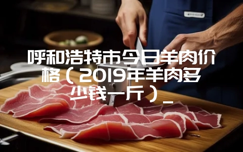 呼和浩特市今日羊肉价格（2019年羊肉多少钱一斤）_-会东网