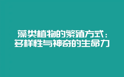 藻类植物的繁殖方式：多样性与神奇的生命力-会东网