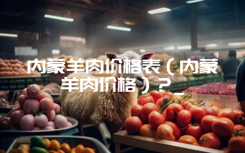 内蒙羊肉价格表（内蒙羊肉价格）？_-会东网