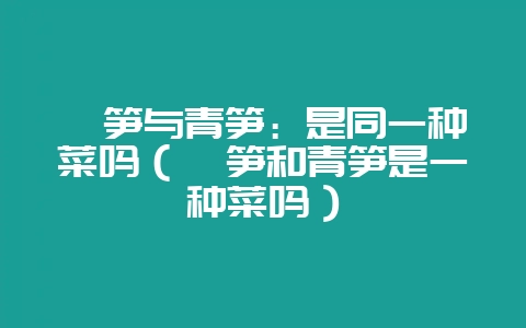 莴笋与青笋:是同一种菜吗(莴笋和青笋是一种菜吗)插图 莴笋与青笋:是同一种菜吗(莴笋和青笋是一种菜吗)插图