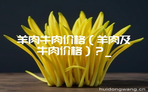 羊肉牛肉价格（羊肉及牛肉价格）？_-会东网