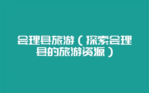 会理县旅游（探索会理县的旅游资源）-会东网